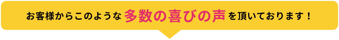 お客様からこのような多数の喜びの声をいただいております！