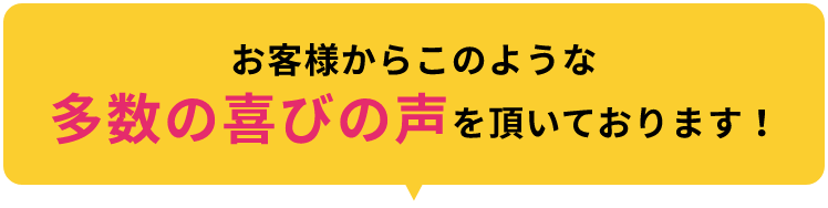 お客様からこのような多数の喜びの声をいただいております！