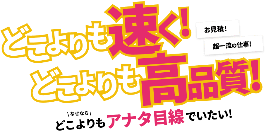 どこよりも速く！どこよりも高品質！どこよりもアナタ目線でいたい！