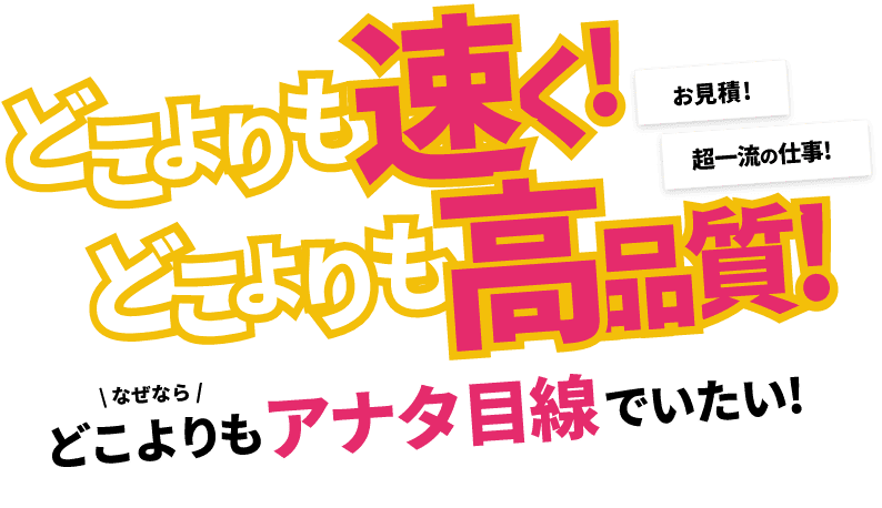 どこよりも速く！どこよりも高品質！どこよりもアナタ目線でいたい！